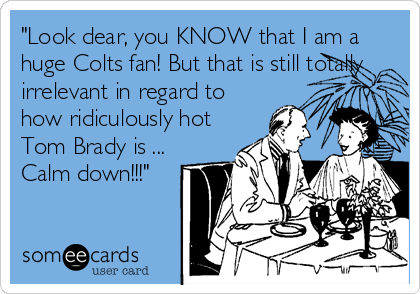 "Look dear, you KNOW that I am a
huge Colts fan! But that is still totally
irrelevant in regard to
how ridiculously hot
Tom Brady is ...
Calm down!!!"