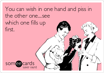 You can wish in one hand and piss in
the other one....see
which one fills up
first.