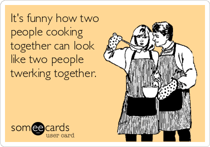 It's funny how two
people cooking
together can look
like two people
twerking together.