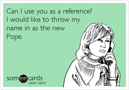 Can I use you as a reference?             
I would like to throw my
name in as the new
Pope.