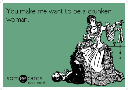 You make me want to be a drunker
woman.