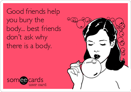 Good friends help
you bury the
body... best friends
don't ask why
there is a body.