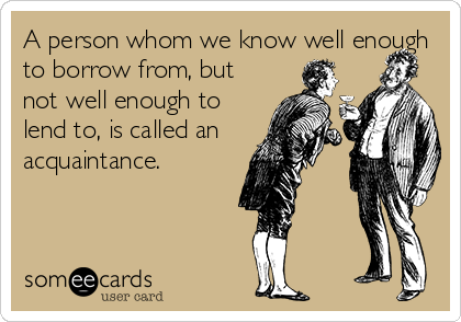 A person whom we know well enough
to borrow from, but
not well enough to
lend to, is called an
acquaintance.