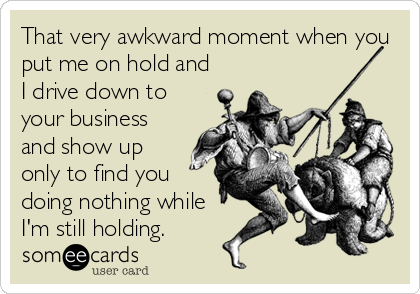 That very awkward moment when you
put me on hold and
I drive down to
your business
and show up
only to find you
doing nothing while
I'm still holding.