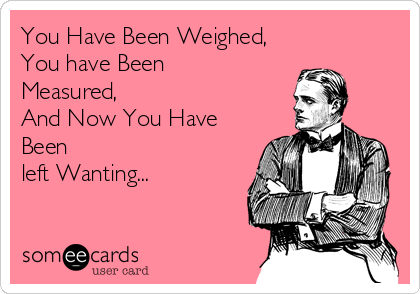 You Have Been Weighed,
You have Been
Measured,
And Now You Have
Been
left Wanting...