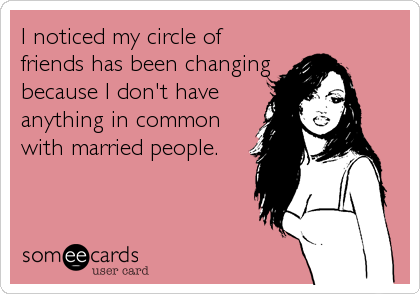 I noticed my circle of
friends has been changing
because I don't have
anything in common
with married people.