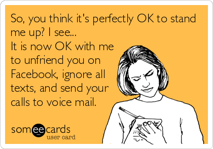 So, you think it's perfectly OK to stand
me up? I see...
It is now OK with me
to unfriend you on
Facebook, ignore all
texts, and send your
calls to voice mail.