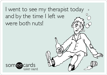 I went to see my therapist today
and by the time I left we
were both nuts!