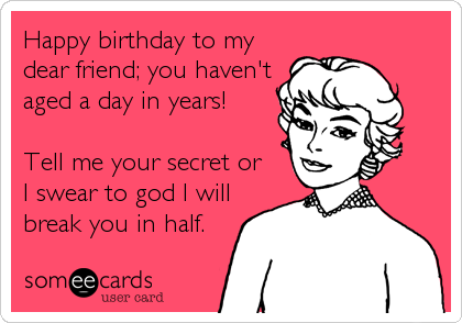 Happy birthday to my
dear friend; you haven't
aged a day in years!

Tell me your secret or
I swear to god I will
break you in half.