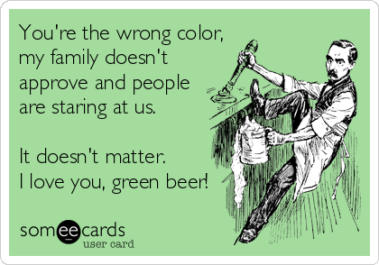 You're the wrong color,
my family doesn't
approve and people
are staring at us.

It doesn't matter.
I love you, green beer!