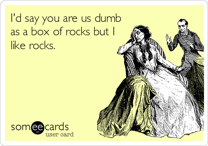 I'd say you are us dumb
as a box of rocks but I
like rocks.