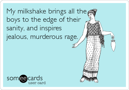 My milkshake brings all the
boys to the edge of their
sanity, and inspires
jealous, murderous rage.