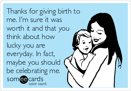 Thanks for giving birth to
me. I'm sure it was
worth it and that you
think about how
lucky you are
everyday. In fact,
maybe you should
be celebrating me.