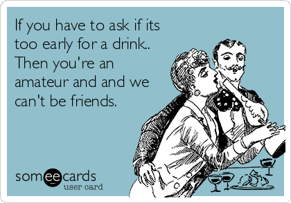 If you have to ask if its
too early for a drink..
Then you're an
amateur and and we
can't be friends.