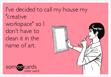 I've decided to call my house my
"creative
workspace" so I
don't have to
clean it in the
name of art.