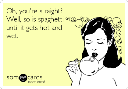 Oh, you're straight?
Well, so is spaghetti 
until it gets hot and
wet.