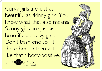 Curvy girls are just as
beautiful as skinny girls. You
know what that also means?
Skinny girls are just as
beautiful as curvy girls.
Don't bash one to lift
the other up then act
like that's body-positive.