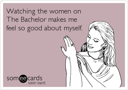 Watching the women on 
The Bachelor makes me
feel so good about myself.