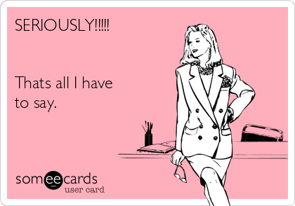 SERIOUSLY!!!!!
 

Thats all I have
to say.