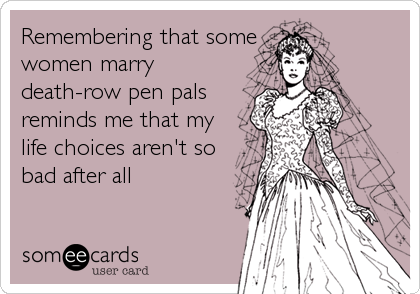 Remembering that some
women marry
death-row pen pals
reminds me that my
life choices aren't so
bad after all