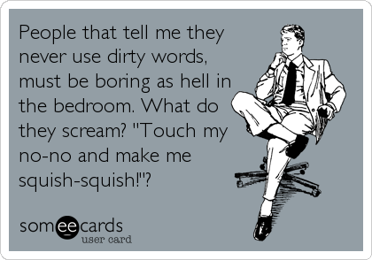 People that tell me they
never use dirty words,
must be boring as hell in
the bedroom. What do
they scream? "Touch my
no-no and make me  %