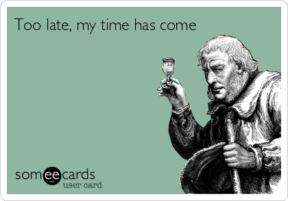 Too late, my time has come