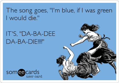 The song goes, "I'm blue, if I was green
I would die."

IT'S, "DA-BA-DEE
DA-BA-DIE!!!!"