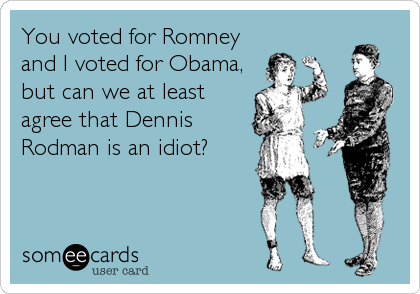 You voted for Romney
and I voted for Obama,
but can we at least
agree that Dennis
Rodman is an idiot?