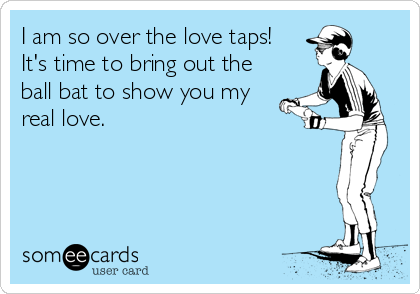 I am so over the love taps!
It's time to bring out the
ball bat to show you my
real love.