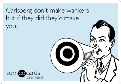 Carlsberg don't make wankers
but if they did they'd make
you.