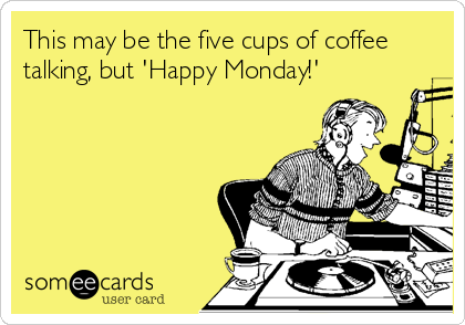 This may be the five cups of coffee
talking, but 'Happy Monday!'