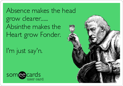 Absence makes the head
grow clearer......
Absinthe makes the 
Heart grow Fonder.

I'm just say'n.