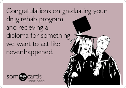 Congratulations on graduating your
drug rehab program
and recieving a
diploma for something
we want to act like
never happened.