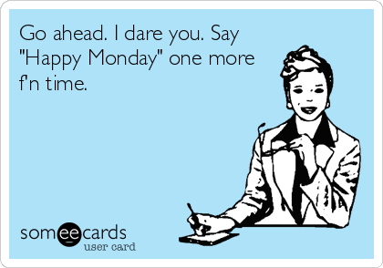 Go ahead. I dare you. Say
"Happy Monday" one more
f'n time.