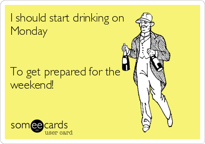 I should start drinking on 
Monday 


To get prepared for the 
weekend!