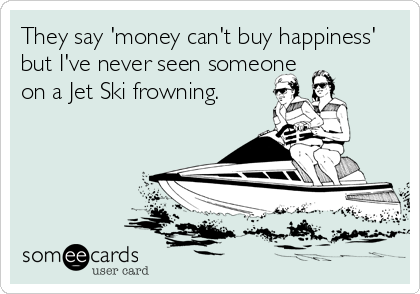 They say 'money can't buy happiness'
but I've never seen someone
on a Jet Ski frowning.