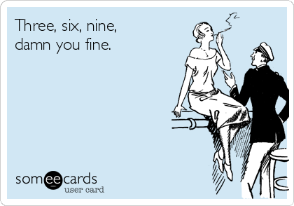 Three, six, nine, 
damn you fine.
