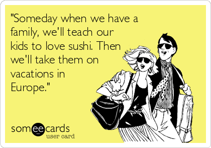 "Someday when we have a
family, we'll teach our
kids to love sushi. Then
we'll take them on
vacations in
Europe."