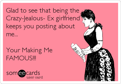 Glad to see that being the
Crazy-Jealous- Ex girlfriend
keeps you posting about
me...

Your Making Me
FAMOUS!!!