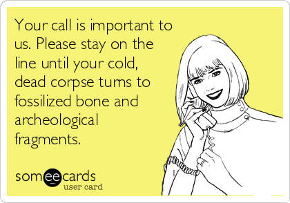 Your call is important to
us. Please stay on the
line until your cold,
dead corpse turns to
fossilized bone and
archeological
fragments.