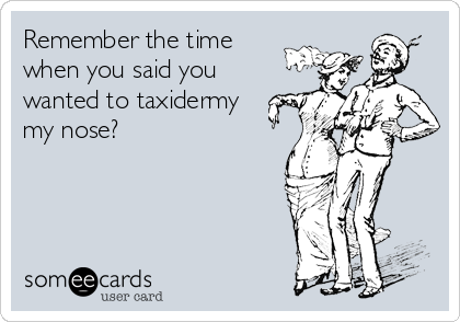 Remember the time 
when you said you
wanted to taxidermy 
my nose?