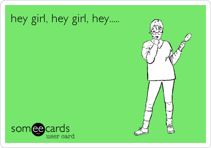 hey girl, hey girl, hey.....