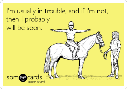I'm usually in trouble, and if I'm not,
then I probably
will be soon.