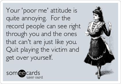 Your 'poor me' attitude is
quite annoying.  For the
record people can see right
through you and the ones
that can't are just like you. 
Quit pla