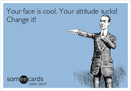 Your face is cool. Your attitude sucks!
Change it!