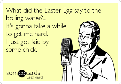 What did the Easter Egg say to the
boiling water?... 
It's gonna take a while 
to get me hard.
I just got laid by
some chick.