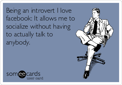 Being an introvert I love 
facebook: It allows me to 
socialize without having 
to actually talk to 
anybody.