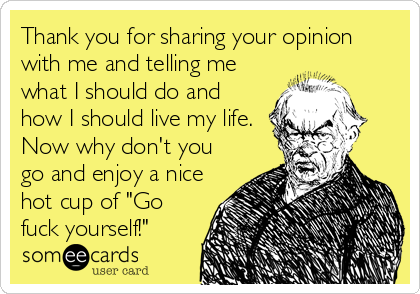 Thank you for sharing your opinion
with me and telling me
what I should do and
how I should live my life.
Now why don't you
go and enjoy a n