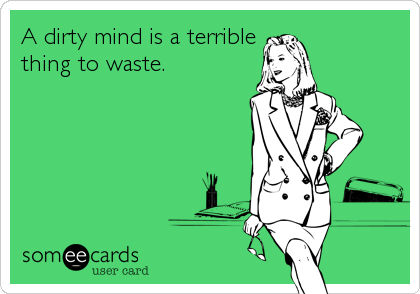 A dirty mind is a terrible
thing to waste.