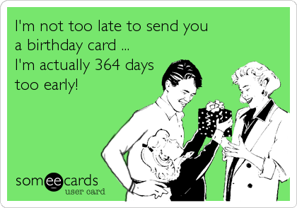 I'm not too late to send you
a birthday card ...
I'm actually 364 days
too early!